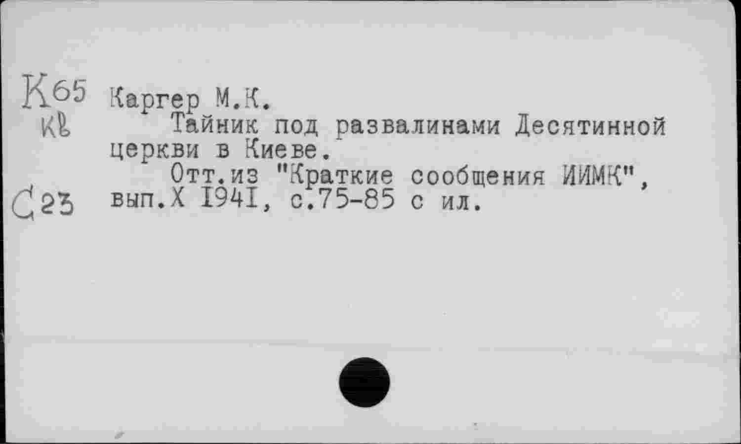 ﻿К.65
Кб.
С 23
Каргер М.К.
Тайник под развалинами Десятинной церкви в Киеве/
Отт. из ’’Краткие сообщения ИИМК”.
вып.Х 1941, с/75-85 с ил.